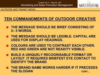 Chapter No.13 Page No. 236
              Advertising and Sales Promotion Management
OUTDOOR AND TRANSIT MEDIA



  TEN COMMANDMENTS OF OUTDOOR CREATIVE

       THE MESSAGE SHOULD BE BRIEF CONSISTING OF
       3– 5 WORDS.
       THE MESSAGE SHOULD BE LEGIBLE. CAPITAL ARE
       USED FOR DISPLAY HEADINGS.
       COLOURS ARE USED TO CONTRAST EACH OTHER.
       RED AND GREEN ARE NOT READITY VISIBLE.
       BUILD A UNIQUELY RECOGNISABLE FORMAT OR
       LAYOUT .IT REQUIRES BRIEFEST EYE CONTACT TO
       IDENTIFY THE BRAND
       THE BRAND NAME WORKS HARDER IF IT PRECEDES
       THE SLOGAN                         CONT…
 