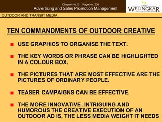 Chapter No.13 Page No. 236
              Advertising and Sales Promotion Management
OUTDOOR AND TRANSIT MEDIA



  TEN COMMANDMENTS OF OUTDOOR CREATIVE

       USE GRAPHICS TO ORGANISE THE TEXT.

       THE KEY WORDS OR PHRASE CAN BE HIGHLIGHTED
       IN A COLOUR BOX.

       THE PICTURES THAT ARE MOST EFFECTIVE ARE THE
       PICTURES OF ORDINARY PEOPLE.

       TEASER CAMPAIGNS CAN BE EFFECTIVE.

       THE MORE INNOVATIVE, INTRIGUING AND
       HUMOROUS THE CREATIVE EXECUTION OF AN
       OUTDOOR AD IS, THE LESS MEDIA WEIGHT IT NEEDS
 