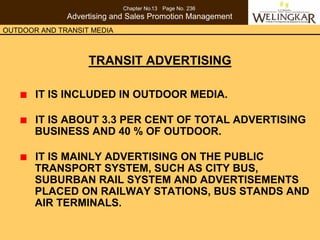 Chapter No.13 Page No. 236
              Advertising and Sales Promotion Management
OUTDOOR AND TRANSIT MEDIA



                   TRANSIT ADVERTISING

       IT IS INCLUDED IN OUTDOOR MEDIA.

       IT IS ABOUT 3.3 PER CENT OF TOTAL ADVERTISING
       BUSINESS AND 40 % OF OUTDOOR.

       IT IS MAINLY ADVERTISING ON THE PUBLIC
       TRANSPORT SYSTEM, SUCH AS CITY BUS,
       SUBURBAN RAIL SYSTEM AND ADVERTISEMENTS
       PLACED ON RAILWAY STATIONS, BUS STANDS AND
       AIR TERMINALS.
 