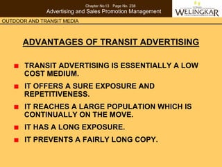 Chapter No.13 Page No. 238
              Advertising and Sales Promotion Management
OUTDOOR AND TRANSIT MEDIA



      ADVANTAGES OF TRANSIT ADVERTISING

       TRANSIT ADVERTISING IS ESSENTIALLY A LOW
       COST MEDIUM.
       IT OFFERS A SURE EXPOSURE AND
       REPETITIVENESS.
       IT REACHES A LARGE POPULATION WHICH IS
       CONTINUALLY ON THE MOVE.
       IT HAS A LONG EXPOSURE.
       IT PREVENTS A FAIRLY LONG COPY.
 