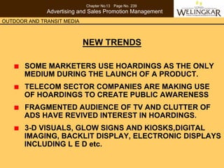 Chapter No.13 Page No. 239
              Advertising and Sales Promotion Management
OUTDOOR AND TRANSIT MEDIA



                            NEW TRENDS

       SOME MARKETERS USE HOARDINGS AS THE ONLY
       MEDIUM DURING THE LAUNCH OF A PRODUCT.
       TELECOM SECTOR COMPANIES ARE MAKING USE
       OF HOARDINGS TO CREATE PUBLIC AWARENESS
       FRAGMENTED AUDIENCE OF TV AND CLUTTER OF
       ADS HAVE REVIVED INTEREST IN HOARDINGS.
       3-D VISUALS, GLOW SIGNS AND KIOSKS,DIGITAL
       IMAGING, BACKLIT DISPLAY, ELECTRONIC DISPLAYS
       INCLUDING L E D etc.
 