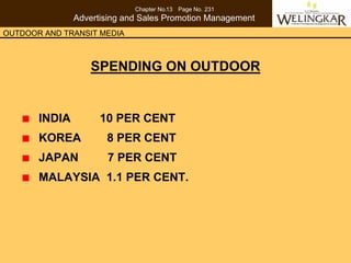 Chapter No.13 Page No. 231
               Advertising and Sales Promotion Management
OUTDOOR AND TRANSIT MEDIA



                   SPENDING ON OUTDOOR


       INDIA         10 PER CENT
       KOREA          8 PER CENT
       JAPAN          7 PER CENT
       MALAYSIA 1.1 PER CENT.
 