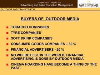 Chapter No.13 Page No. 232
              Advertising and Sales Promotion Management
OUTDOOR AND TRANSIT MEDIA



              BUYERS OF OUTDOOR MEDIA

       TOBACCO COMPANIES
       TYRE COMPANIES
       SOFT DRINK COMPANIES
       CONSUMER GOODS COMPANIES – 80 %
       FINANCIAL ADVERTISERS - 20 %
       NO WHERE ELSE IN THE WORLD, FINANCIAL
       ADVERTISING IS DONE BY OUTDOOR MEDIA
       CINEMA HOARDING HAVE BECOME A THING OF THE
       PAST.
 