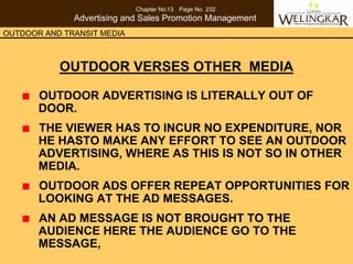 Chapter No.13 Page No. 232
              Advertising and Sales Promotion Management
OUTDOOR AND TRANSIT MEDIA



           OUTDOOR VERSES OTHER MEDIA

       OUTDOOR ADVERTISING IS LITERALLY OUT OF
       DOOR.
       THE VIEWER HAS TO INCUR NO EXPENDITURE, NOR
       HE HASTO MAKE ANY EFFORT TO SEE AN OUTDOOR
       ADVERTISING, WHERE AS THIS IS NOT SO IN OTHER
       MEDIA.
       OUTDOOR ADS OFFER REPEAT OPPORTUNITIES FOR
       LOOKING AT THE AD MESSAGES.
       AN AD MESSAGE IS NOT BROUGHT TO THE
       AUDIENCE HERE THE AUDIENCE GO TO THE
       MESSAGE,
 