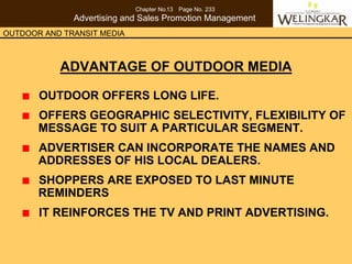 Chapter No.13 Page No. 233
              Advertising and Sales Promotion Management
OUTDOOR AND TRANSIT MEDIA



           ADVANTAGE OF OUTDOOR MEDIA

       OUTDOOR OFFERS LONG LIFE.
       OFFERS GEOGRAPHIC SELECTIVITY, FLEXIBILITY OF
       MESSAGE TO SUIT A PARTICULAR SEGMENT.
       ADVERTISER CAN INCORPORATE THE NAMES AND
       ADDRESSES OF HIS LOCAL DEALERS.
       SHOPPERS ARE EXPOSED TO LAST MINUTE
       REMINDERS
       IT REINFORCES THE TV AND PRINT ADVERTISING.
 