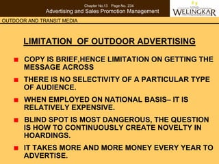 Chapter No.13 Page No. 234
              Advertising and Sales Promotion Management
OUTDOOR AND TRANSIT MEDIA



       LIMITATION OF OUTDOOR ADVERTISING

       COPY IS BRIEF,HENCE LIMITATION ON GETTING THE
       MESSAGE ACROSS
       THERE IS NO SELECTIVITY OF A PARTICULAR TYPE
       OF AUDIENCE.
       WHEN EMPLOYED ON NATIONAL BASIS– IT IS
       RELATIVELY EXPENSIVE.
       BLIND SPOT IS MOST DANGEROUS, THE QUESTION
       IS HOW TO CONTINUOUSLY CREATE NOVELTY IN
       HOARDINGS.
       IT TAKES MORE AND MORE MONEY EVERY YEAR TO
       ADVERTISE.
 