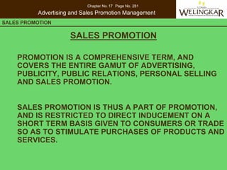 Chapter No. 17 Page No. 281
          Advertising and Sales Promotion Management
SALES PROMOTION      CONSUMER PROTECTION IN INDIA

                     SALES PROMOTION

    PROMOTION IS A COMPREHENSIVE TERM, AND
    COVERS THE ENTIRE GAMUT OF ADVERTISING,
    PUBLICITY, PUBLIC RELATIONS, PERSONAL SELLING
    AND SALES PROMOTION.


    SALES PROMOTION IS THUS A PART OF PROMOTION,
    AND IS RESTRICTED TO DIRECT INDUCEMENT ON A
    SHORT TERM BASIS GIVEN TO CONSUMERS OR TRADE
    SO AS TO STIMULATE PURCHASES OF PRODUCTS AND
    SERVICES.
 