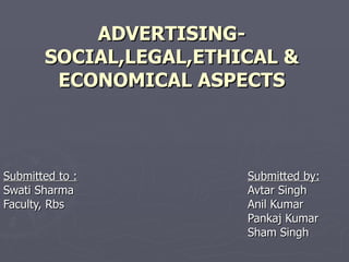ADVERTISING- SOCIAL,LEGAL,ETHICAL & ECONOMICAL ASPECTS Submitted to : Submitted by: Swati Sharma Avtar Singh Faculty, Rbs Anil Kumar Pankaj Kumar Sham Singh 