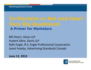 To Disclaim or Not and How?
Very Big Questions!*
*   A Primer for Marketers

Bill Hearn, Davis LLP
Hubert Sibre, Davis LLP
Rafe Engle, R.S. Engle Professional Corporation
Janet Feasby, Advertising Standards Canada

June 12, 2012
 
