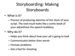 Storyboarding: Making Storyboards What is it? Process of producing sketches of the shots of your script. The end result looks like a comic book of your ad(without the speech bubbles). Why do it? Helps you think about how your ad is going to look Communicates better than words Foresee problems Get a feel for shooting 