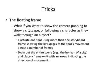 Tricks The floating frame What if you want to show the camera panning to show a cityscape, or following a character as they walk through an airport? Illustrate one shot using more than one storyboard frame showing the key stages of the shot's movement across a number of frames Draw out the entire scene (e.g.. the horizon of a city) and place a frame on it with an arrow indicating the direction of movement. 