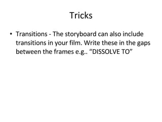 Tricks Transitions - The storyboard can also include transitions in your film. Write these in the gaps between the frames e.g.. “DISSOLVE TO” 