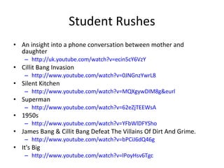 Student Rushes An insight into a phone conversation between mother and daughter http://uk.youtube.com/watch?v=ecin5cY6VzY Cillit Bang Invasion http://www.youtube.com/watch?v=0JNGnzYwrL8 Silent Kitchen http://www.youtube.com/watch?v=MQXgywDIM8g&eurl Superman http://www.youtube.com/watch?v=62eZjTEEWsA 1950s http://www.youtube.com/watch?v=YFbWlDFYSho James Bang & Cillit Bang Defeat The Villains Of Dirt And Grime. http://www.youtube.com/watch?v=bPCiJ6dQ46g It's Big http://www.youtube.com/watch?v=lPoyHsv6Tgc 