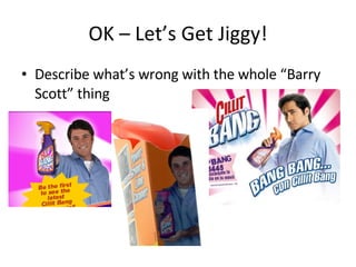 OK – Let’s Get Jiggy! Describe what’s wrong with the whole “Barry Scott” thing 