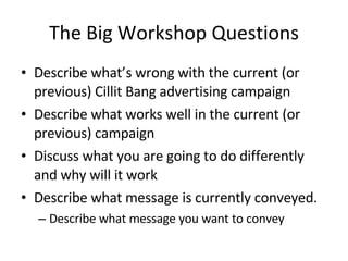 The Big Workshop Questions Describe what’s wrong with the current (or previous) Cillit Bang advertising campaign Describe what works well in the current (or previous) campaign Discuss what you are going to do differently and why will it work Describe what message is currently conveyed. Describe what message you want to convey 
