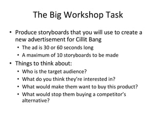 The Big Workshop Task Produce storyboards that you will use to create a new advertisement for Cillit Bang The ad is 30 or 60 seconds long A maximum of 10 storyboards to be made Things to think about: Who is the target audience? What do you think they’re interested in? What would make them want to buy this product? What would stop them buying a competitor’s alternative? 