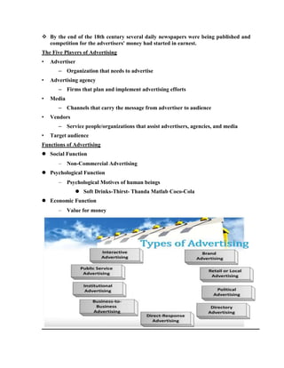  By the end of the 18th century several daily newspapers were being published and
  competition for the advertisers' money had started in earnest.
The Five Players of Advertising
•   Advertiser
       – Organization that needs to advertise
•   Advertising agency
       – Firms that plan and implement advertising efforts
•   Media
       – Channels that carry the message from advertiser to audience
•   Vendors
       – Service people/organizations that assist advertisers, agencies, and media
•   Target audience
Functions of Advertising
 Social Function
            Non-Commercial Advertising
 Psychological Function
            Psychological Motives of human beings
                Soft Drinks-Thirst- Thanda Matlab Coco-Cola
 Economic Function
            Value for money
 