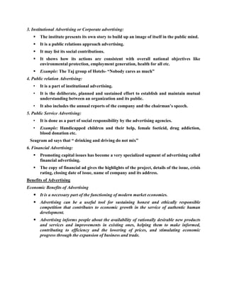 3. Institutional Advertising or Corporate advertising:
      The institute presents its own story to build up an image of itself in the public mind.
      It is a public relations approach advertising.
      It may list its social contributions.
      It shows how its actions are consistent with overall national objectives like
       environmental protection, employment generation, health for all etc.
      Example: The Taj group of Hotels- ―Nobody cares as much‖
4. Public relation Advertising:
   •   It is a part of institutional advertising.
   •   It is the deliberate, planned and sustained effort to establish and maintain mutual
       understanding between an organization and its public.
   •   It also includes the annual reports of the company and the chairman‘s speech.
5. Public Service Advertising:
   •   It is done as a part of social responsibility by the advertising agencies.
   •   Example: Handicapped children and their help, female foeticid, drug addiction,
       blood donation etc.
 Seagram ad says that ― drinking and driving do not mix‖
6. Financial Advertising:
      Promoting capital issues has become a very specialized segment of advertising called
       financial advertising.
      The copy of financial ad gives the highlights of the project, details of the issue, crisis
       rating, closing date of issue, name of company and its address.
Benefits of Advertising
Economic Benefits of Advertising
    It is a necessary part of the functioning of modern market economies.
    Advertising can be a useful tool for sustaining honest and ethically responsible
     competition that contributes to economic growth in the service of authentic human
     development.
    Advertising informs people about the availability of rationally desirable new products
     and services and improvements in existing ones, helping them to make informed,
     contributing to efficiency and the lowering of prices, and stimulating economic
     progress through the expansion of business and trade.
 