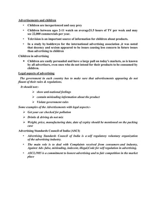 Advertisements and children
   •   Children are inexperienced and easy prey
   •   Children between ages 2-11 watch on average21.5 hours of TV per week and may
       see 22,000 commercials per year.
   •   Television is an important source of information for children about products.
   •   In a study by boddewyn for the international advertising association ,it was noted
       that decency and sexism appeared to be issues causing less concern in future issues
       than advertising to children
Children in advertising
    Children are easily persuaded and have a large pull on today's markets, as is known
     by all advertisers, even ones who do not intend for their products to be consumed by
     children.
Legal aspects of advertising
  The government in each country has to make sure that advertisements appearing do not
flaunt of their rules & regulations.
 It should not:-
           show anti-national feelings
           contain misleading information about the product
           Violate government rules
Some examples of the Advertisements with legal aspects:-
    Get your car checked for pollution
    Drinks & driving do not mix
    Weight, price, manufacturing date, date of expiry should be mentioned on the packing
     case
Advertising Standards Council of India (ASCI)
   •   Advertising Standards Council of India is a self regulatory voluntary organization
       of the advertising industry.
   •   The main role is to deal with Complaints received from consumers and industry,
       Against Ads- false, misleading, indecent, illegal,Code for self regulation in advertising.
   •   ASCI,1985 is a commitment to honest advertising and to fair competition in the market
       place
 