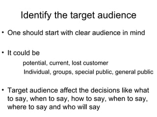 Identify the target audience One should start with clear audience in mind It could be potential, current, lost customer Individual, groups, special public, general public Target audience affect the decisions like what to say, when to say, how to say, when to say, where to say and who will say  