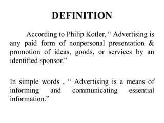 DEFINITION
According to Philip Kotler, “ Advertising is
any paid form of nonpersonal presentation &
promotion of ideas, goods, or services by an
identified sponsor.”
In simple words , “ Advertising is a means of
informing and communicating essential
information.”
 