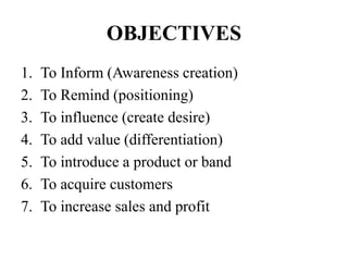 OBJECTIVES
1. To Inform (Awareness creation)
2. To Remind (positioning)
3. To influence (create desire)
4. To add value (differentiation)
5. To introduce a product or band
6. To acquire customers
7. To increase sales and profit
 