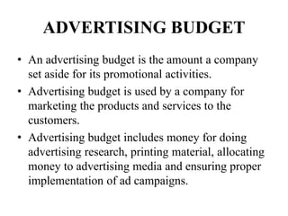 ADVERTISING BUDGET
• An advertising budget is the amount a company
set aside for its promotional activities.
• Advertising budget is used by a company for
marketing the products and services to the
customers.
• Advertising budget includes money for doing
advertising research, printing material, allocating
money to advertising media and ensuring proper
implementation of ad campaigns.
 