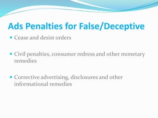 Ads Penalties for False/Deceptive
 Cease and desist orders
 Civil penalties, consumer redress and other monetary
remedies
 Corrective advertising, disclosures and other
informational remedies
 