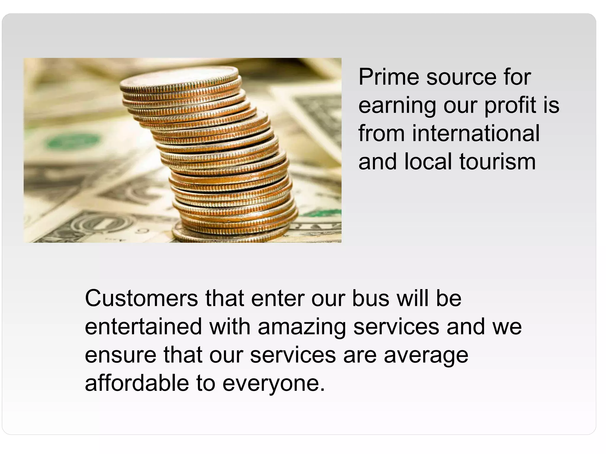 Prime source for
earning our profit is
from international
and local tourism
Customers that enter our bus will be
entertained with amazing services and we
ensure that our services are average
affordable to everyone.
 