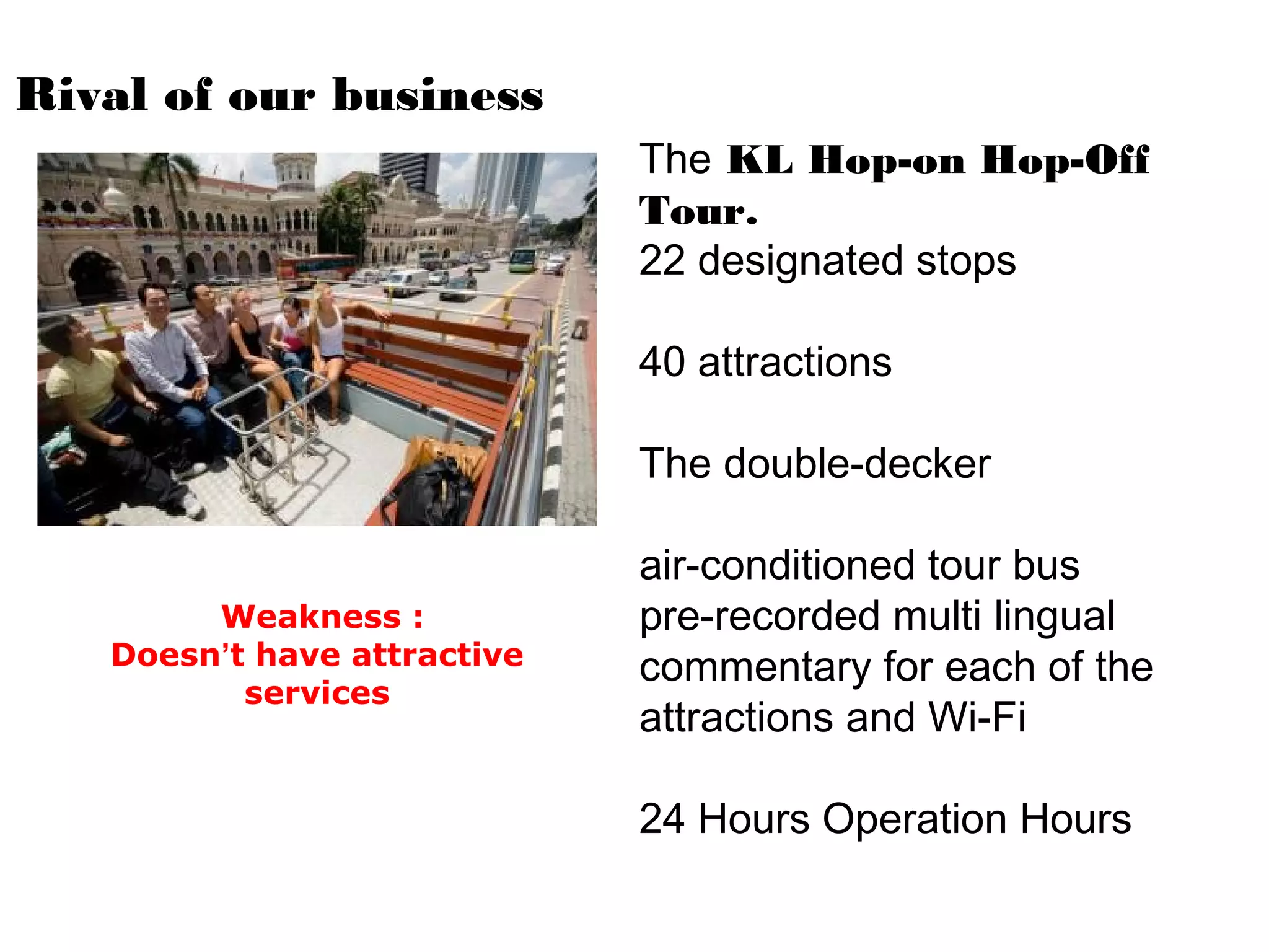 Rival of our business
The KL Hop-on Hop-Off
Tour.
22 designated stops
40 attractions
The double-decker
air-conditioned tour bus
pre-recorded multi lingual
commentary for each of the
attractions and Wi-Fi
24 Hours Operation Hours
Weakness :
Doesn’t have attractive
services
 