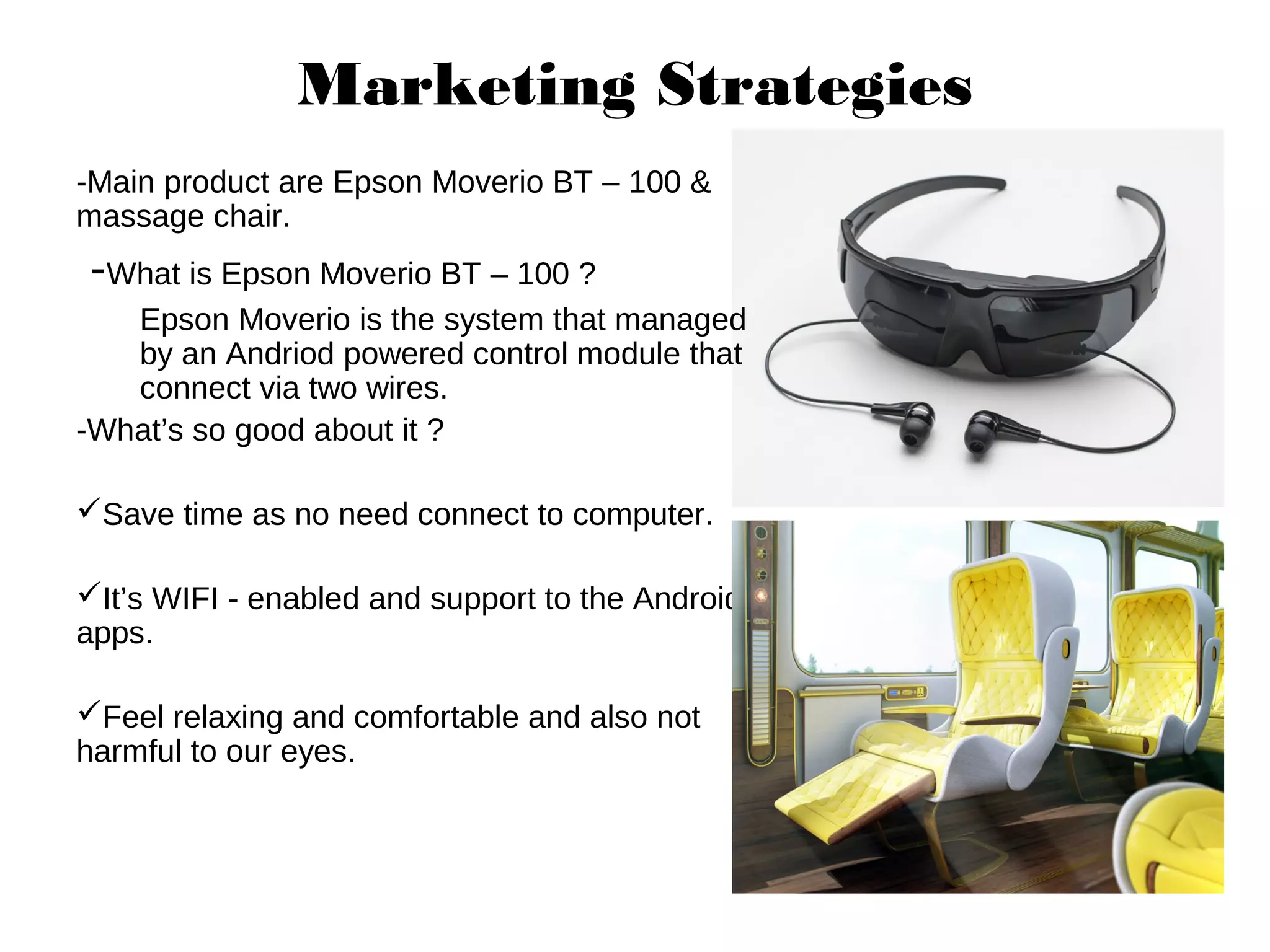 Marketing Strategies
-Main product are Epson Moverio BT – 100 &
massage chair.
-What is Epson Moverio BT – 100 ?
Epson Moverio is the system that managed
by an Andriod powered control module that
connect via two wires.
-What’s so good about it ?
Save time as no need connect to computer.
It’s WIFI - enabled and support to the Android
apps.
Feel relaxing and comfortable and also not
harmful to our eyes.
 