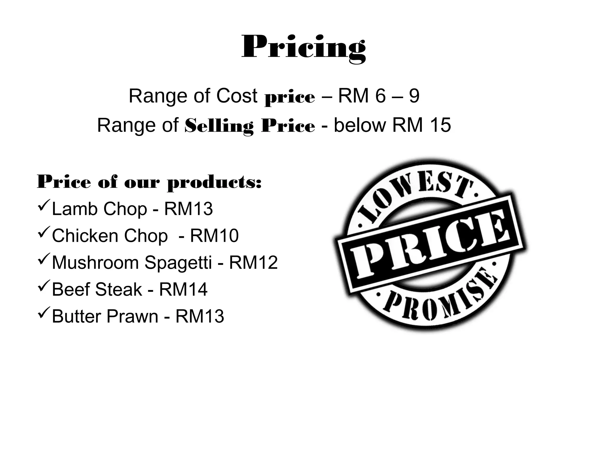 Pricing
Range of Cost price – RM 6 – 9
Range of Selling Price - below RM 15
Price of our products:
Lamb Chop - RM13
Chicken Chop - RM10
Mushroom Spagetti - RM12
Beef Steak - RM14
Butter Prawn - RM13
 