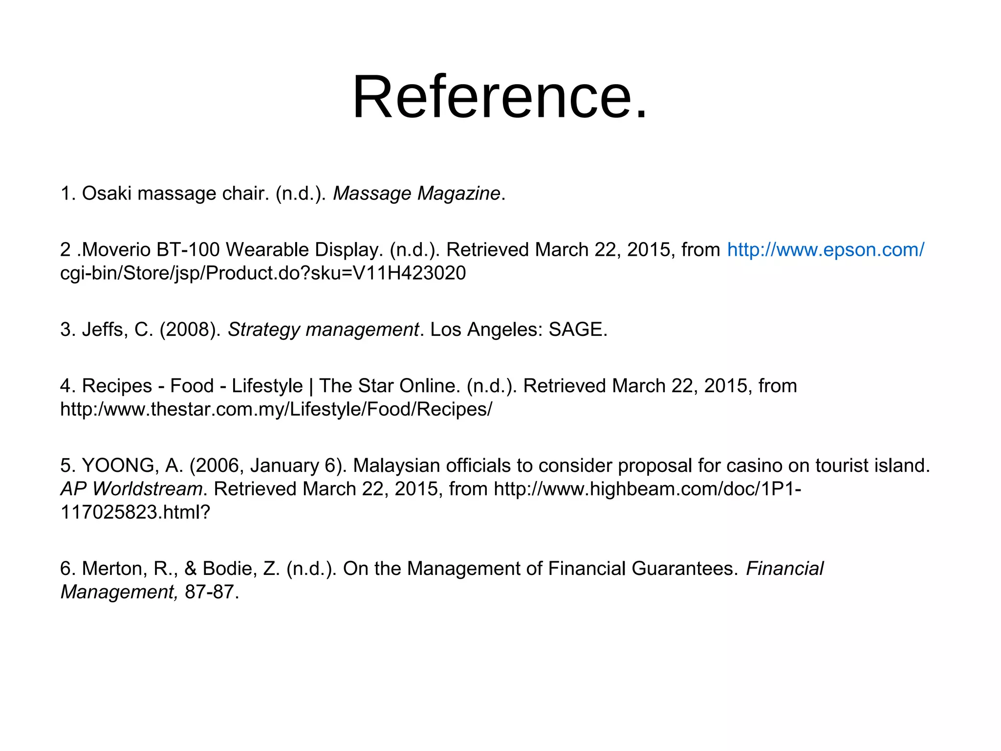 Reference.
1. Osaki massage chair. (n.d.). Massage Magazine.
2 .Moverio BT-100 Wearable Display. (n.d.). Retrieved March 22, 2015, from http://www.epson.com/
cgi-bin/Store/jsp/Product.do?sku=V11H423020
3. Jeffs, C. (2008). Strategy management. Los Angeles: SAGE.
4. Recipes - Food - Lifestyle | The Star Online. (n.d.). Retrieved March 22, 2015, from
http:/www.thestar.com.my/Lifestyle/Food/Recipes/
5. YOONG, A. (2006, January 6). Malaysian officials to consider proposal for casino on tourist island.
AP Worldstream. Retrieved March 22, 2015, from http://www.highbeam.com/doc/1P1-
117025823.html?
6. Merton, R., & Bodie, Z. (n.d.). On the Management of Financial Guarantees. Financial
Management, 87-87.
 