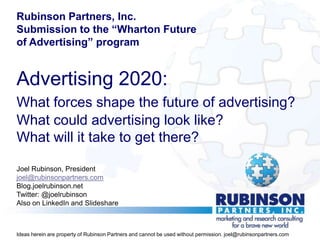 Rubinson Partners, Inc.
Submission to the “Wharton Future
of Advertising” program


Advertising 2020:
What forces shape the future of advertising?
What could advertising look like?
What will it take to get there?

Joel Rubinson, President
joel@rubinsonpartners.com
Blog.joelrubinson.net
Twitter: @joelrubinson
Also on LinkedIn and Slideshare



Ideas herein are property of Rubinson Partners and cannot be used without permission. joel@rubinsonpartners.com
 