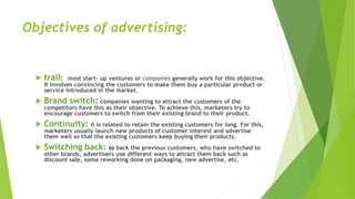 Objectives of advertising:
 trail: most start- up ventures or companies generally work for this objective.
It involves convincing the customers to make them buy a particular product or
service introduced in the market.
 Brand switch: companies wanting to attract the customers of the
competitors have this as their objective. To achieve this, marketers try to
encourage customers to switch from their existing brand to their product.
 Continuity: it is related to retain the existing customers for long. For this,
marketers usually launch new products of customer interest and advertise
them well so that the existing customers keep buying their products.
 Switching back: to back the previous customers, who have switched to
other brands, advertisers use different ways to attract them back such as
discount sale, some reworking done on packaging, new advertise, etc.
 