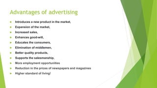 Advantages of advertising
 Introduces a new product in the market,
 Expansion of the market,
 Increased sales,
 Enhances good-will,
 Educates the consumers,
 Elimination of middlemen,
 Better quality products,
 Supports the salesmanship,
 More employment opportunities
 Reduction in the prices of newspapers and magazines
 Higher standard of living!
 