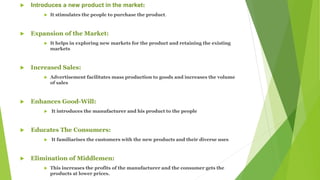  Introduces a new product in the market:
 It stimulates the people to purchase the product.
 Expansion of the Market:
 It helps in exploring new markets for the product and retaining the existing
markets
 Increased Sales:
 Advertisement facilitates mass production to goods and increases the volume
of sales
 Enhances Good-Will:
 It introduces the manufacturer and his product to the people
 Educates The Consumers:
 It familiarises the customers with the new products and their diverse uses
 Elimination of Middlemen:
 This increases the profits of the manufacturer and the consumer gets the
products at lower prices.
 
