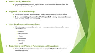  Better Quality Products:
 The manufacturer provides quality goods to the consumers and tries to win
their confidence in his product.
 Supports The Salesmanship:
 The selling efforts of a salesman are greatly supplemented by advertising.
 It has been rightly pointed out that “selling and advertising are cup and saucer,
hook and eye, or key and lock wards.
 More Employment Opportunities:
 Advertising provides and creates more employment opportunities for many
talented people
 Painters
 Photographers
 Singers
 Cartoonists
 Musicians
 Models
 Reduction in the Prices of Newspapers and Magazines:
 The cost of bringing out a newspaper is largely met by the advertisements
published therein.
 