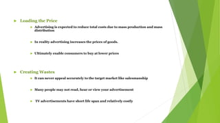  Loading the Price
 Advertising is expected to reduce total costs due to mass production and mass
distribution
 In reality advertising increases the prices of goods.
 Ultimately enable consumers to buy at lower prices
 Creating Wastes
 It can never appeal accurately to the target market like salesmanship
 Many people may not read, hear or view your advertisement
 TV advertisements have short life span and relatively costly
 