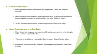  Confuses the Buyers
 Believing in advertising, consumers buy the product. On its use, they feel
cheated.
 They come to realise later that the information given in the advertisement was
something else whereas the actual product was quite different from it
 In this reference it is said that advertising confuses rather than helps.
 Some Advertisement is in Bad Taste
 Many times, foul language and objectionable pictures are used in advertising in
order to attract a particular class
 They may be insulting to a particular class. It causes decay of social values
 Such kinds of advertising are generally opposed by the people as it hurts their
feelings
 