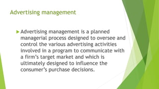 Advertising management
 Advertising management is a planned
managerial process designed to oversee and
control the various advertising activities
involved in a program to communicate with
a firm’s target market and which is
ultimately designed to influence the
consumer’s purchase decisions.
 