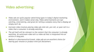 Video advertising:
 Video ads are quite popular advertising types in today’s digital marketing
environment, and it makes sense why. Video advertisements are eye-
catching, entertaining, and great for telling a complex story that a display ad
simply can’t do
 Instream video involves placing video ads mid-roll, pre-roll, or post-roll in a
video that a consumer is already watching.
 The ad itself will be relevant to the content that the consumer is already
watching. An outstream video ad is a video ad that is integrated into an
article or blog post.
 Medical or pharmaceutical brand, video ads are an excellent choice for
sharing your mission or product with full disclaimers.
 