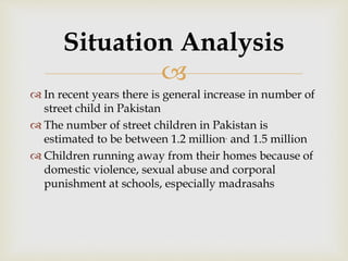 
 In recent years there is general increase in number of
street child in Pakistan
 The number of street children in Pakistan is
estimated to be between 1.2 million. and 1.5 million
 Children running away from their homes because of
domestic violence, sexual abuse and corporal
punishment at schools, especially madrasahs
Situation Analysis
 