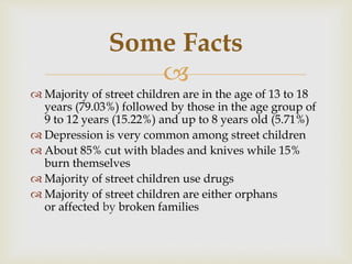
 Majority of street children are in the age of 13 to 18
years (79.03%) followed by those in the age group of
9 to 12 years (15.22%) and up to 8 years old (5.71%)
 Depression is very common among street children
 About 85% cut with blades and knives while 15%
burn themselves
 Majority of street children use drugs
 Majority of street children are either orphans
or affected by broken families
Some Facts
 