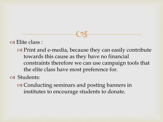 
 Elite class :
 Print and e-media, because they can easily contribute
towards this cause as they have no financial
constraints therefore we can use campaign tools that
the elite class have most preference for.
 Students:
 Conducting seminars and posting banners in
institutes to encourage students to donate.
 