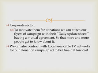 
 Corporate sector:
 To motivate them for donations we can attach our
flyers of campaign with their “Daily update sheets”
having a mutual agreement. So that more and more
people get to know about it.
 We can also contract with Local area cable TV networks
for our Donation campaign ad to be On-air at low cost
 