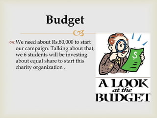 
 We need about Rs.80,000 to start
our campaign. Talking about that,
we 6 students will be investing
about equal share to start this
charity organization .
Budget
 
