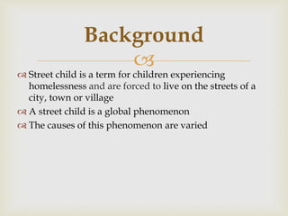 
 Street child is a term for children experiencing
homelessness and are forced to live on the streets of a
city, town or village
 A street child is a global phenomenon
 The causes of this phenomenon are varied
Background
 
