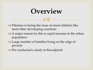 
 Pakistan is facing the issue of street children like
most other developing countries
 A major reason for this is rapid increase in the urban
population
 Large number of families living on the edge of
poverty
 We conducted a study in Rawalpindi
Overview
 