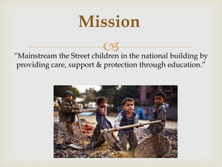 “Mainstream the Street children in the national building by
providing care, support & protection through education.”
Mission
 